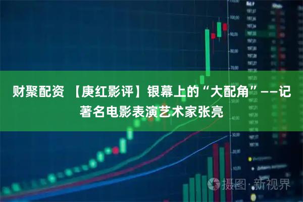 财聚配资 【庚红影评】银幕上的“大配角”——记著名电影表演艺术家张亮