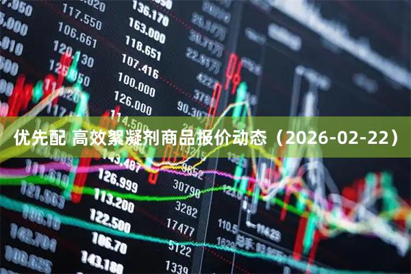 优先配 高效絮凝剂商品报价动态（2026-02-22）