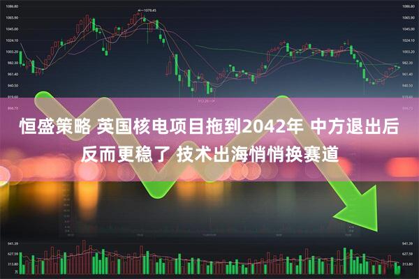 恒盛策略 英国核电项目拖到2042年 中方退出后反而更稳了 技术出海悄悄换赛道