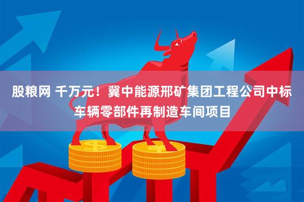股粮网 千万元！冀中能源邢矿集团工程公司中标车辆零部件再制造车间项目