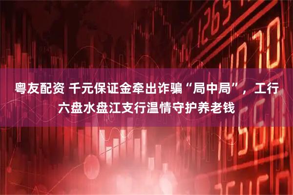 粤友配资 千元保证金牵出诈骗“局中局”，工行六盘水盘江支行温情守护养老钱