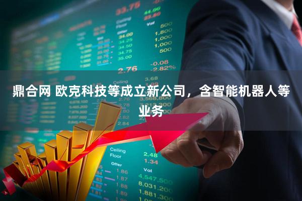 鼎合网 欧克科技等成立新公司，含智能机器人等业务