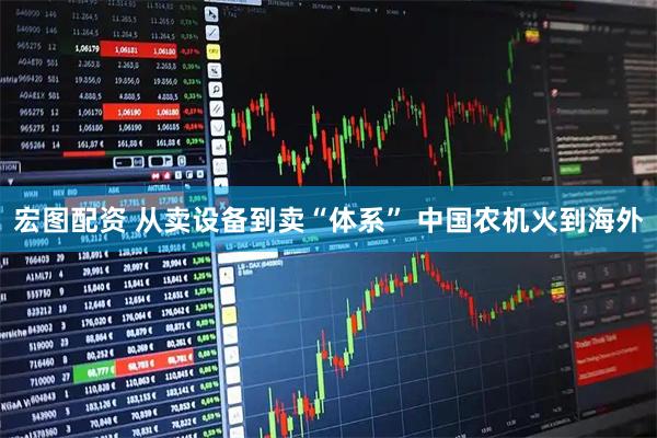 宏图配资 从卖设备到卖“体系” 中国农机火到海外
