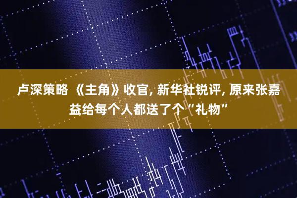 卢深策略 《主角》收官, 新华社锐评, 原来张嘉益给每个人都送了个“礼物”