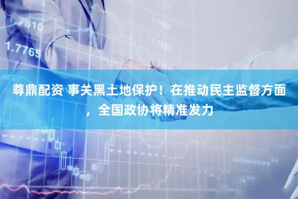 尊鼎配资 事关黑土地保护！在推动民主监督方面，全国政协将精准发力
