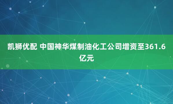 凯狮优配 中国神华煤制油化工公司增资至361.6亿元