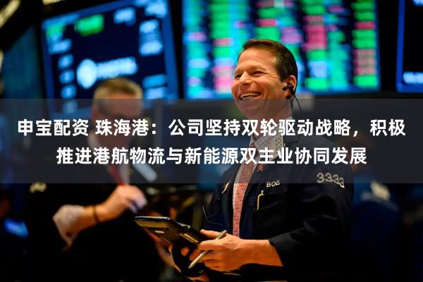 申宝配资 珠海港：公司坚持双轮驱动战略，积极推进港航物流与新能源双主业协同发展