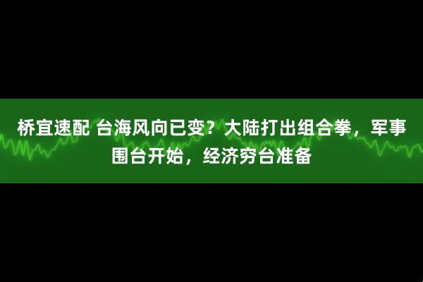 桥宜速配 台海风向已变？大陆打出组合拳，军事围台开始，经济穷台准备