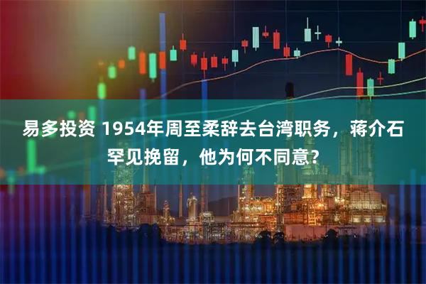 易多投资 1954年周至柔辞去台湾职务，蒋介石罕见挽留，他为何不同意？
