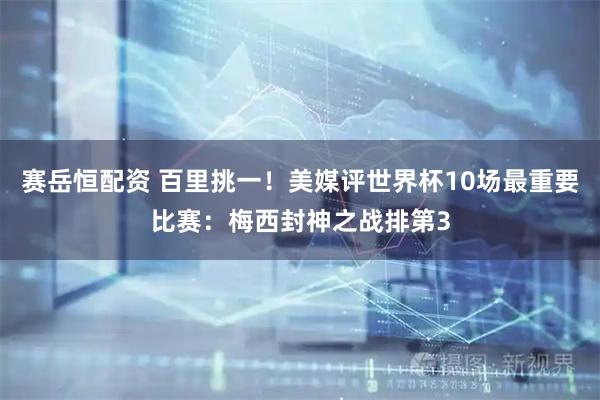 赛岳恒配资 百里挑一！美媒评世界杯10场最重要比赛：梅西封神之战排第3