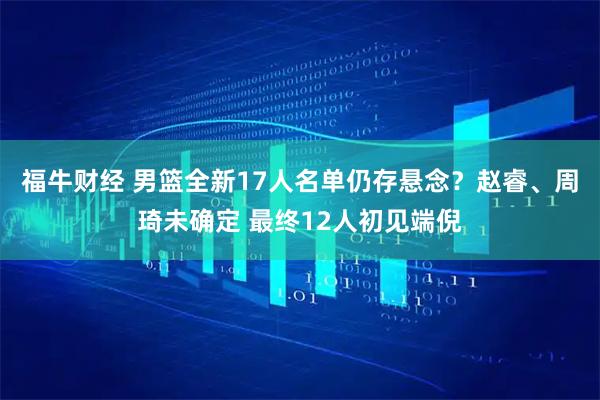 福牛财经 男篮全新17人名单仍存悬念？赵睿、周琦未确定 最终12人初见端倪
