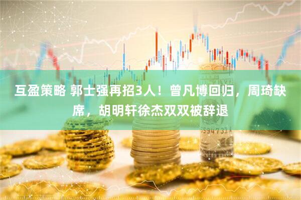 互盈策略 郭士强再招3人！曾凡博回归，周琦缺席，胡明轩徐杰双双被辞退