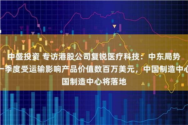 中盛投资 专访港股公司复锐医疗科技：中东局势冲击，一季度受运输影响产品价值数百万美元，中国制造中心将落地