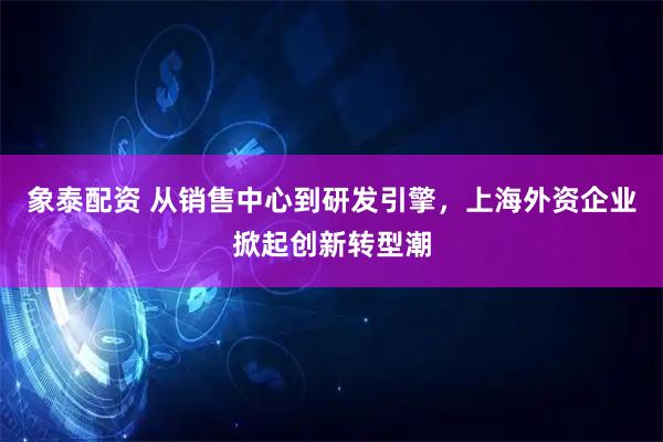象泰配资 从销售中心到研发引擎，上海外资企业掀起创新转型潮