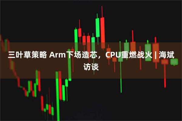 三叶草策略 Arm下场造芯，CPU重燃战火 | 海斌访谈