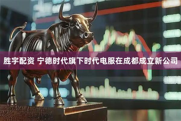 胜宇配资 宁德时代旗下时代电服在成都成立新公司