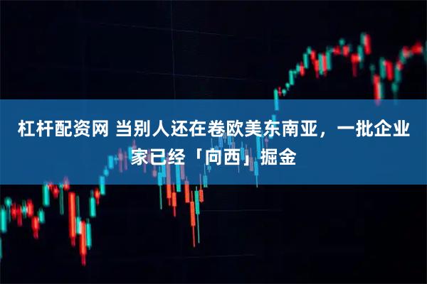 杠杆配资网 当别人还在卷欧美东南亚，一批企业家已经「向西」掘金