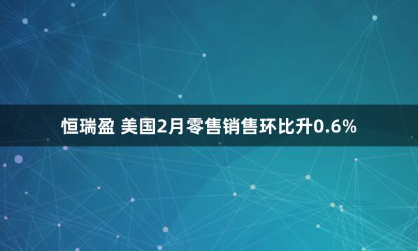恒瑞盈 美国2月零售销售环比升0.6%
