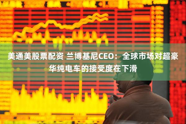 美通美股票配资 兰博基尼CEO：全球市场对超豪华纯电车的接受度在下滑