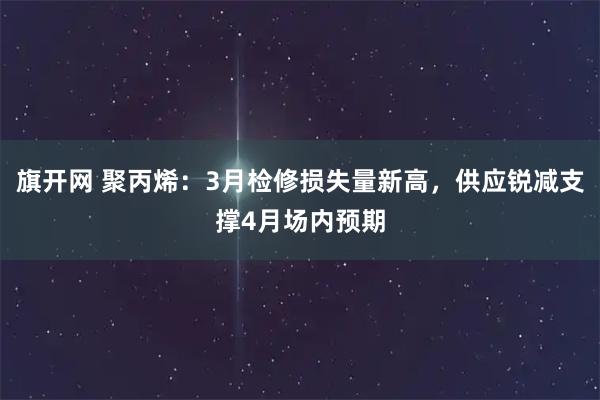 旗开网 聚丙烯：3月检修损失量新高，供应锐减支撑4月场内预期
