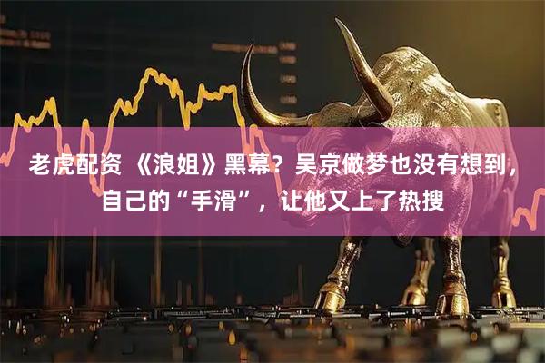 老虎配资 《浪姐》黑幕？吴京做梦也没有想到，自己的“手滑”，让他又上了热搜