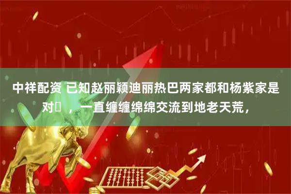 中祥配资 已知赵丽颖迪丽热巴两家都和杨紫家是对➕，一直缠缠绵绵交流到地老天荒，