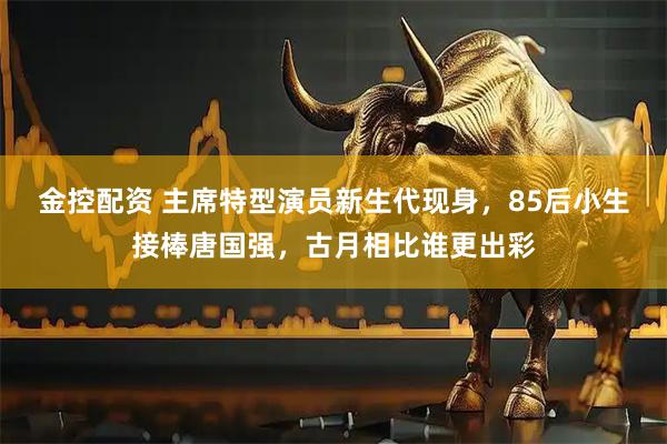 金控配资 主席特型演员新生代现身，85后小生接棒唐国强，古月相比谁更出彩