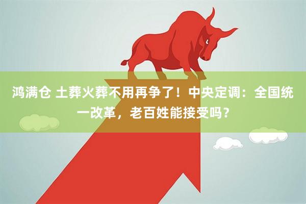 鸿满仓 土葬火葬不用再争了！中央定调：全国统一改革，老百姓能接受吗？