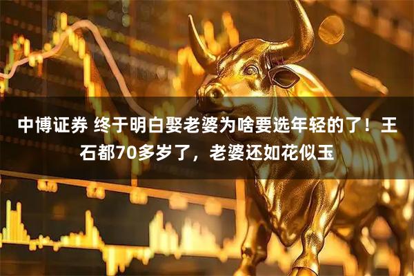 中博证券 终于明白娶老婆为啥要选年轻的了！王石都70多岁了，老婆还如花似玉
