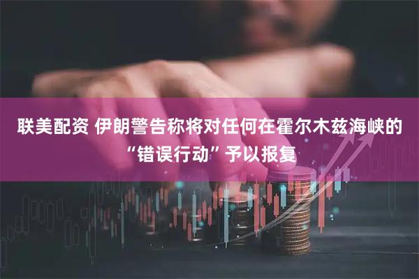 联美配资 伊朗警告称将对任何在霍尔木兹海峡的“错误行动”予以报复