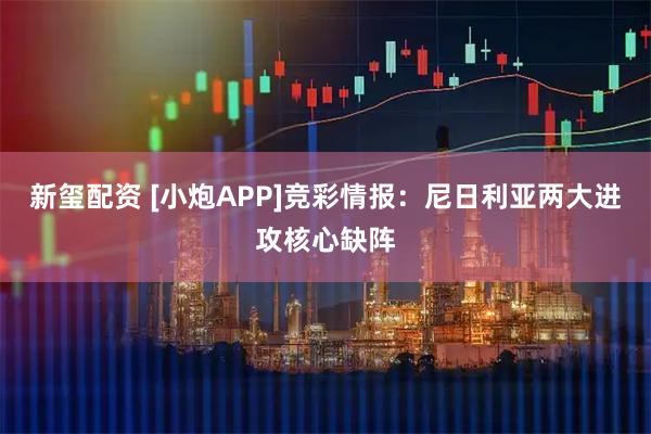 新玺配资 [小炮APP]竞彩情报：尼日利亚两大进攻核心缺阵