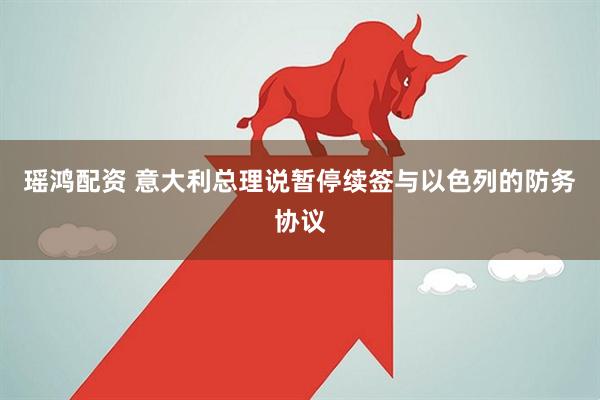 瑶鸿配资 意大利总理说暂停续签与以色列的防务协议