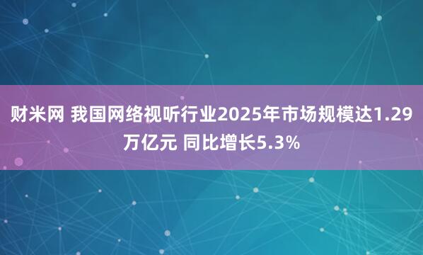 财米网 我国网络视听行业2025年市场规模达1.29万亿元 同比增长5.3%