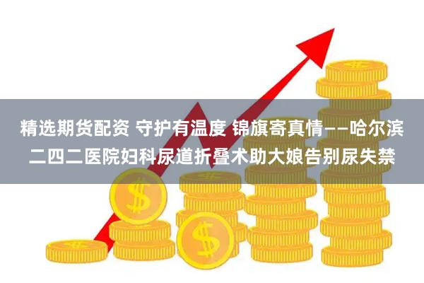 精选期货配资 守护有温度 锦旗寄真情——哈尔滨二四二医院妇科尿道折叠术助大娘告别尿失禁