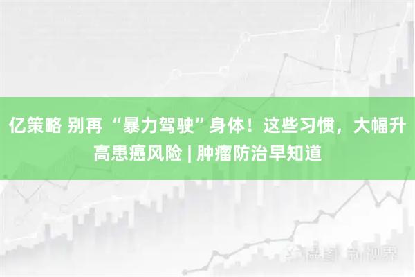 亿策略 别再 “暴力驾驶”身体！这些习惯，大幅升高患癌风险 | 肿瘤防治早知道