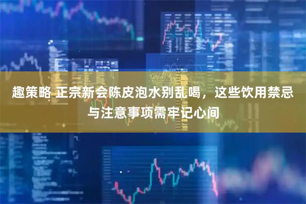 趣策略 正宗新会陈皮泡水别乱喝，这些饮用禁忌与注意事项需牢记心间