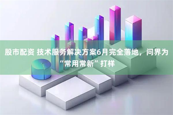 股市配资 技术服务解决方案6月完全落地，问界为“常用常新”打样
