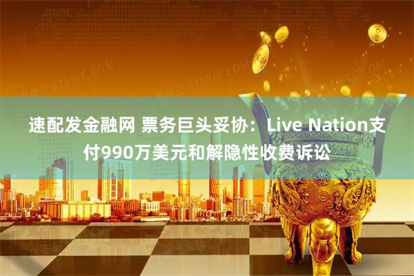 速配发金融网 票务巨头妥协：Live Nation支付990万美元和解隐性收费诉讼