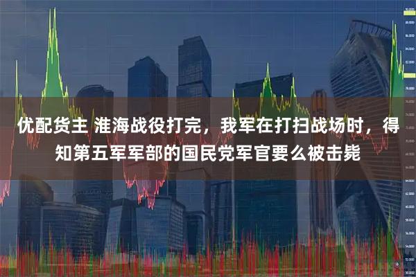 优配货主 淮海战役打完，我军在打扫战场时，得知第五军军部的国民党军官要么被击毙
