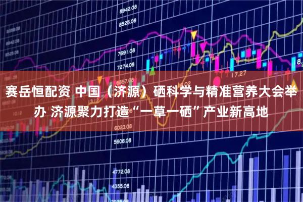 赛岳恒配资 中国（济源）硒科学与精准营养大会举办 济源聚力打造“一草一硒”产业新高地