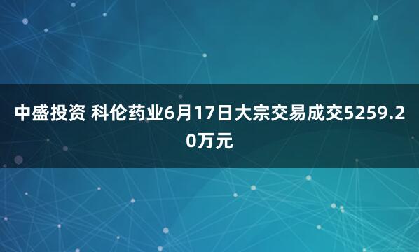 中盛投资 科伦药业6月17日大宗交易成交5259.20万元