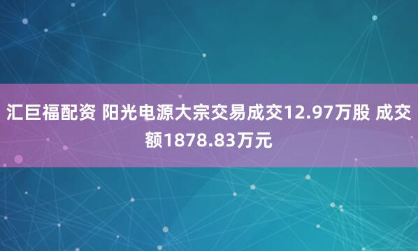汇巨福配资 阳光电源大宗交易成交12.97万股 成交额1878.83万元