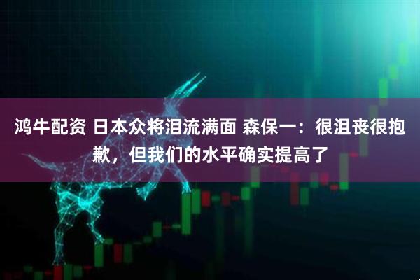 鸿牛配资 日本众将泪流满面 森保一:很沮丧很抱歉,但我们的水平确实提高了