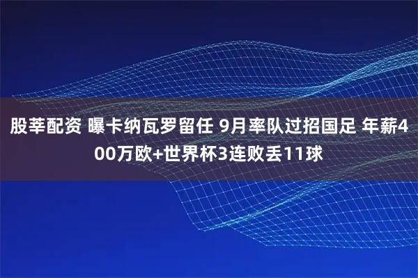 股莘配资 曝卡纳瓦罗留任 9月率队过招国足 年薪400万欧+世界杯3连败丢11球