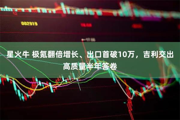 星火牛 极氪翻倍增长、出口首破10万，吉利交出高质量半年答卷