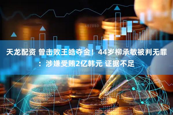 天龙配资 曾击败王皓夺金！44岁柳承敏被判无罪：涉嫌受贿2亿韩元 证据不足