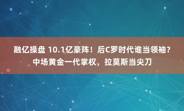 融亿操盘 10.1亿豪阵！后C罗时代谁当领袖？中场黄金一代掌权，拉莫斯当尖刀