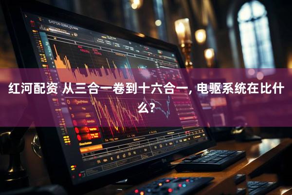 红河配资 从三合一卷到十六合一, 电驱系统在比什么?