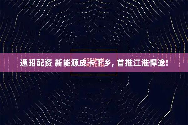通昭配资 新能源皮卡下乡, 首推江淮悍途!
