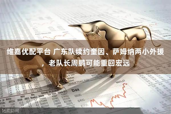 维嘉优配平台 广东队续约奎因、萨姆纳两小外援，老队长周鹏可能重回宏远